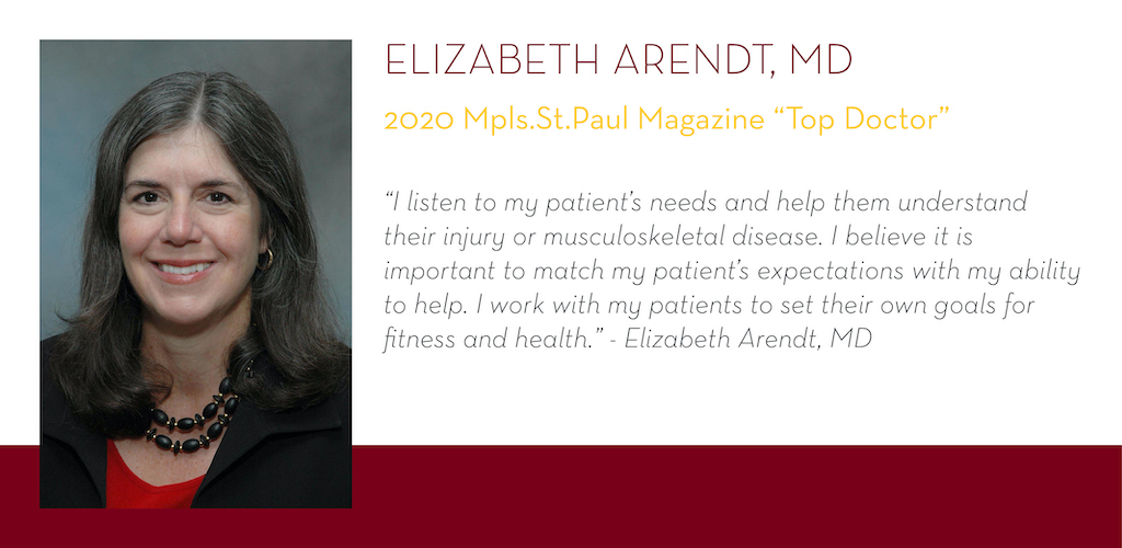 Elizabeth Arendt, MD, 2020 Mpls.St.Paul Magazine Top Doctor, “I listen to my patient’s needs and help them understand their injury or musculoskeletal disease. I believe it is important to match my patient’s expectations with my ability to help. I work wit