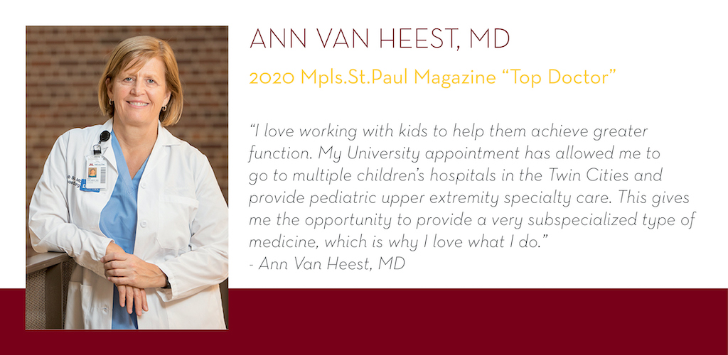 Ann Van Heest, MD, 2020 Mpls.St.Paul Magazine Top Doctor, “I love working with kids to help them achieve greater function. My University appointment has allowed me to go to multiple children’s hospitals in the Twin Cities and provide pediatric upper extre