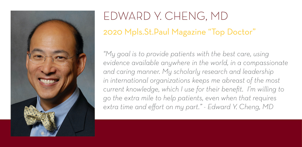 Edward Cheng, MD, 2020 Mpls.St.Paul Magazine Top Doctor, “My goal is to provide patients with the best care, using evidence available anywhere in the world, in a compassionate and caring manner. My scholarly research and leadership in international organi