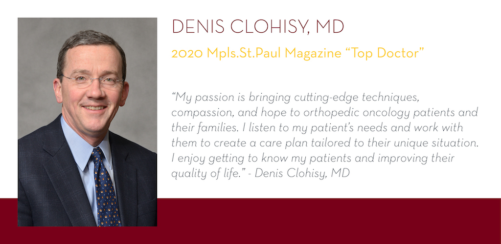 Denis Clohisy, MD, 2020 Mpls.St.Paul Magazine Top Doctor, “My passion is bringing cutting-edge techniques, compassion, and hope to orthopedic oncology patients and their families. I listen to my patient’s needs and work with them to create a care plan tai