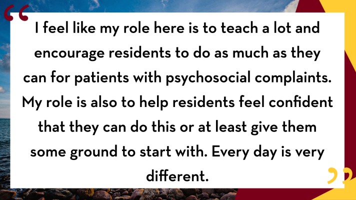 Dr. Emter quote: I feel like my role here is to teach a lot and encourage residents to do as much as they can for patients with psychosocial complaints. My role is also to help residents feel confident that they can do this