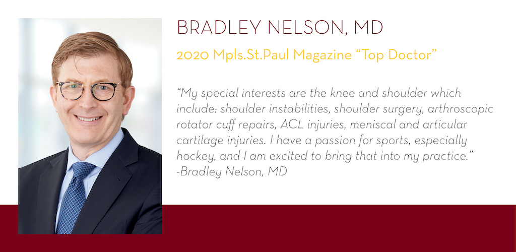 Bradley Nelson, MD, 2020 Mpls.St.Paul Magazine Top Doctor, “My special interests are the knee and shoulder which include: shoulder instabilities, shoulder surgery, arthroscopic rotator cuff repairs, ACL injuries, meniscal and articular cartilage injuries.
