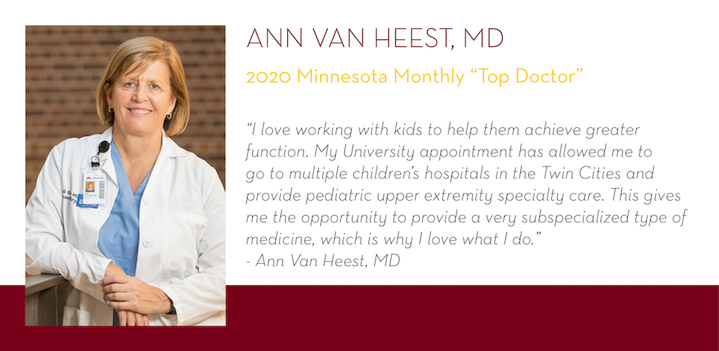 Ann Van Heest, MD, 2020 Minnesota Monthly Top Doctor, “I love working with kids to help them achieve greater function. My University appointment has allowed me to go to multiple children’s hospitals in the Twin Cities and provide pediatric upper extre